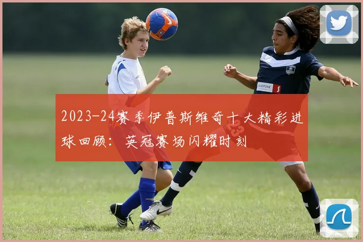 2023-24赛季伊普斯维奇十大精彩进球回顾：英冠赛场闪耀时刻