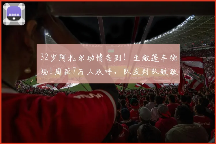 32岁阿扎尔动情告别！坐敞篷车绕场1周获7万人欢呼，队友列队致敬
