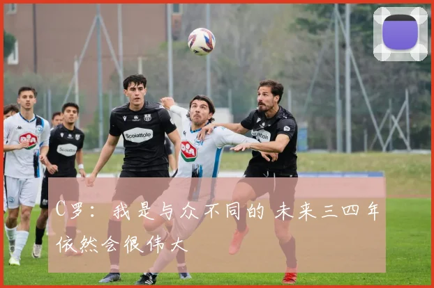 C罗：我是与众不同的 未来三四年依然会很伟大