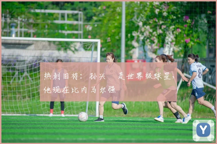 热刺旧将：孙兴慜是世界级球星，他现在比内马尔强