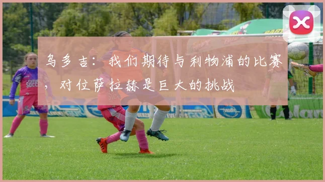 乌多吉：我们期待与利物浦的比赛，对位萨拉赫是巨大的挑战