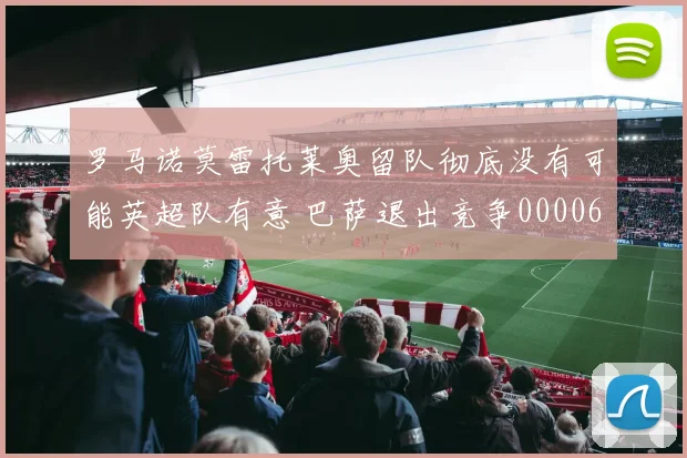 罗马诺莫雷托莱奥留队彻底没有可能英超队有意 巴萨退出竞争0000644