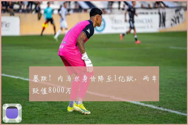 暴跌！内马尔身价降至1亿欧，两年贬值8000万