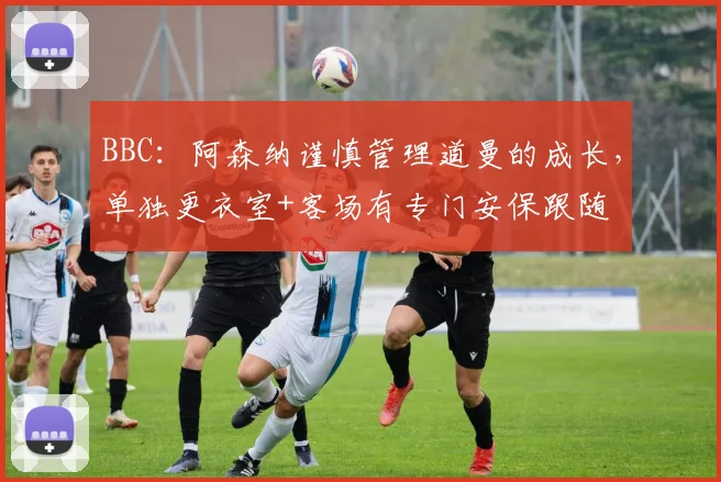 BBC：阿森纳谨慎管理道曼的成长，单独更衣室+客场有专门安保跟随