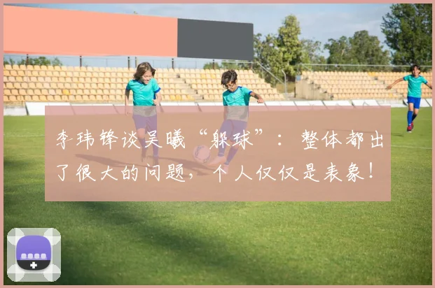 李玮锋谈吴曦“躲球”：整体都出了很大的问题，个人仅仅是表象！
