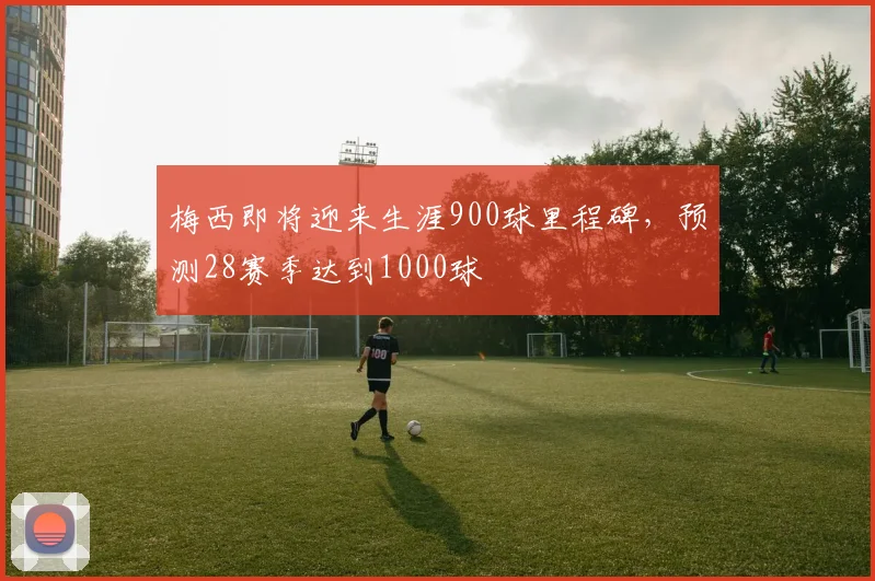 梅西即将迎来生涯900球里程碑，预测28赛季达到1000球