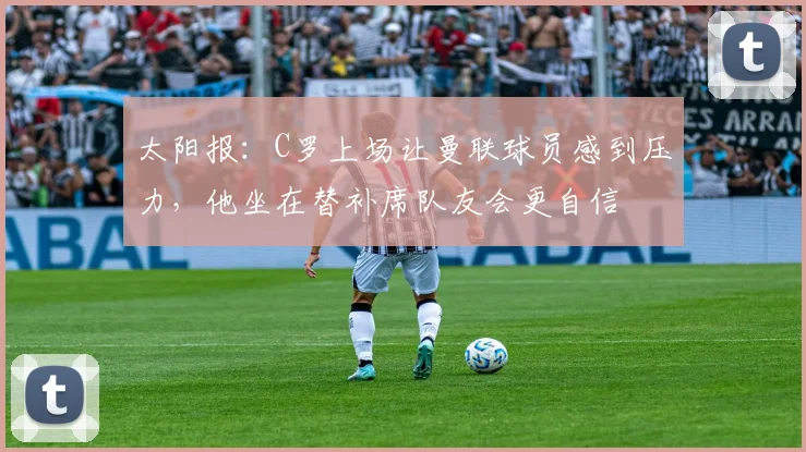 太阳报：C罗上场让曼联球员感到压力，他坐在替补席队友会更自信