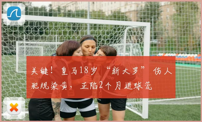 关键！皇马18岁 “新大罗” 伤人犯规染黄，正陷2个月进球荒