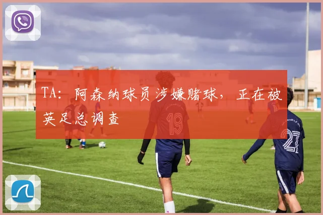 TA：阿森纳球员涉嫌赌球，正在被英足总调查