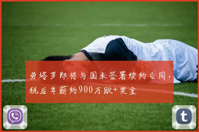 劳塔罗即将与国米签署续约合同，税后年薪约900万欧+奖金