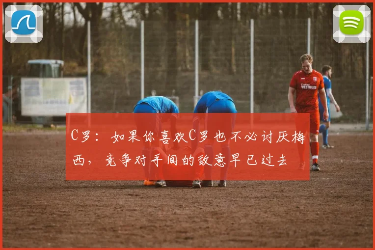 C罗：如果你喜欢C罗也不必讨厌梅西，竞争对手间的敌意早已过去