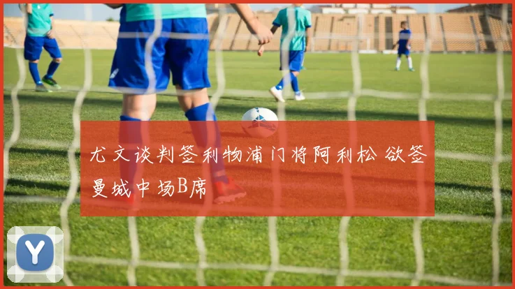 尤文谈判签利物浦门将阿利松 欲签曼城中场B席