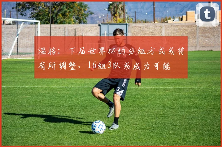 温格：下届世界杯的分组方式或将有所调整，16组3队或成为可能