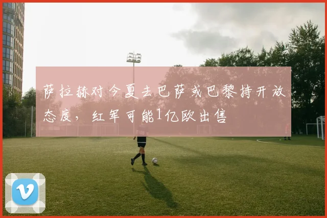 萨拉赫对今夏去巴萨或巴黎持开放态度，红军可能1亿欧出售