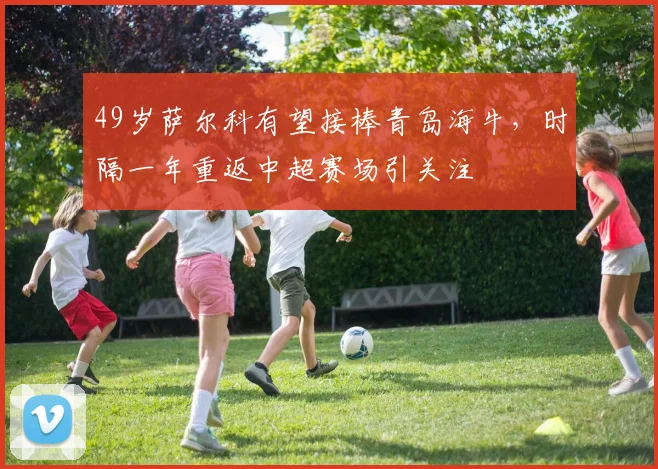 49岁萨尔科有望接棒青岛海牛，时隔一年重返中超赛场引关注