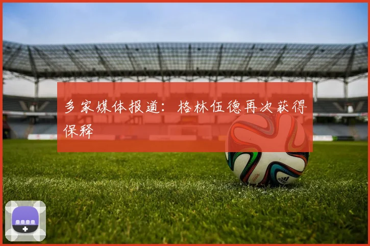 多家媒体报道：格林伍德再次获得保释
