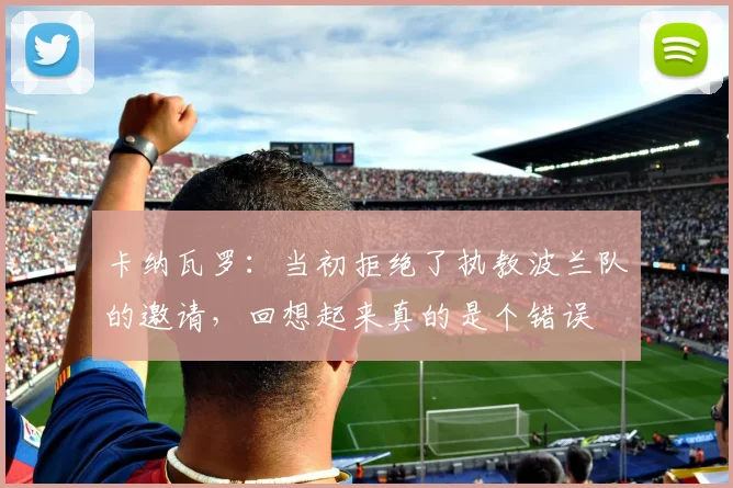 卡纳瓦罗：当初拒绝了执教波兰队的邀请，回想起来真的是个错误