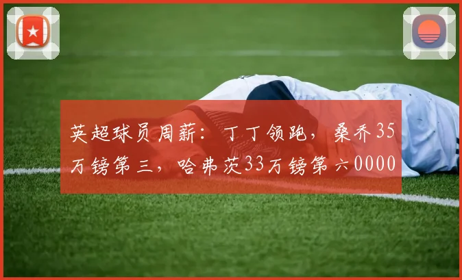 英超球员周薪：丁丁领跑，桑乔35万镑第三，哈弗茨33万镑第六0000644