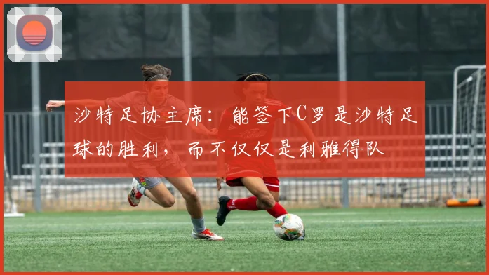 沙特足协主席：能签下C罗是沙特足球的胜利，而不仅仅是利雅得队