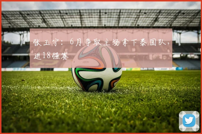 张玉宁：6月争取主场拿下泰国队，进18强赛