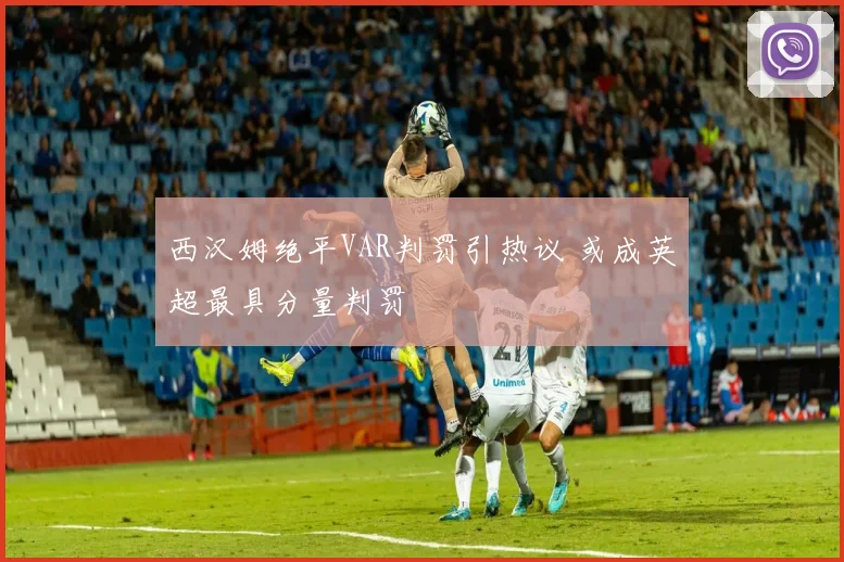 西汉姆绝平VAR判罚引热议 或成英超最具分量判罚