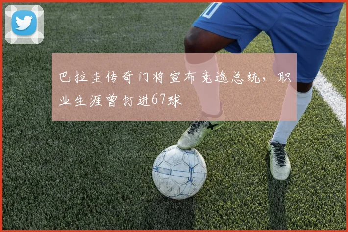 巴拉圭传奇门将宣布竞选总统，职业生涯曾打进67球