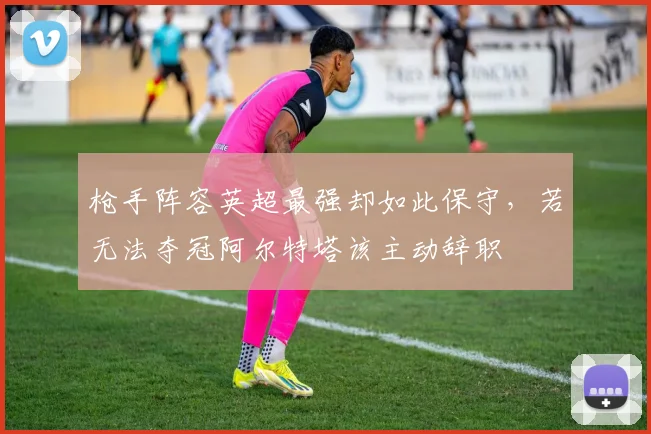 枪手阵容英超最强却如此保守，若无法夺冠阿尔特塔该主动辞职