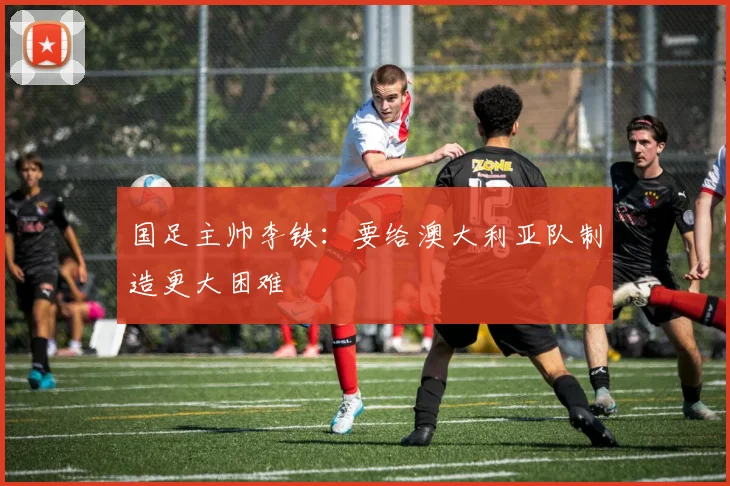 国足主帅李铁：要给澳大利亚队制造更大困难