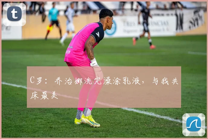 C罗：乔治娜洗完澡涂乳液，与我共床最美