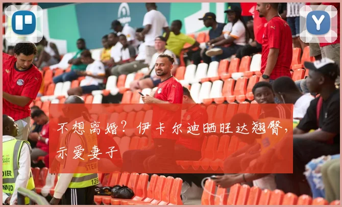 不想离婚？伊卡尔迪晒旺达翘臀，示爱妻子