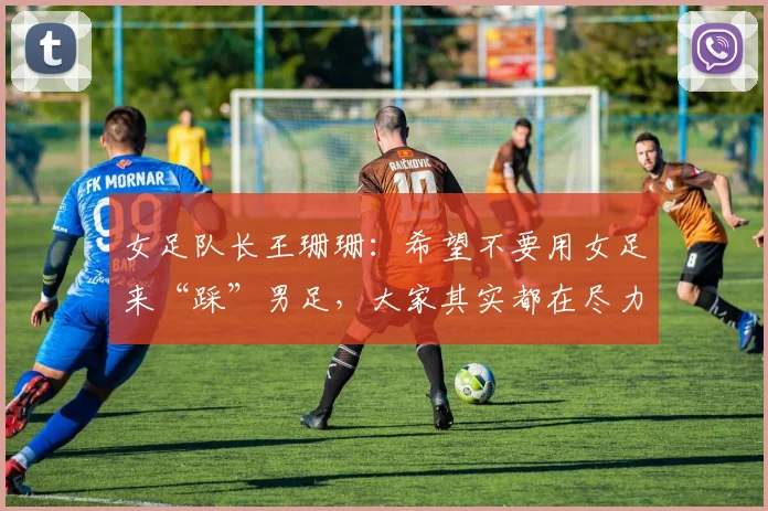 女足队长王珊珊：希望不要用女足来“踩”男足，大家其实都在尽力