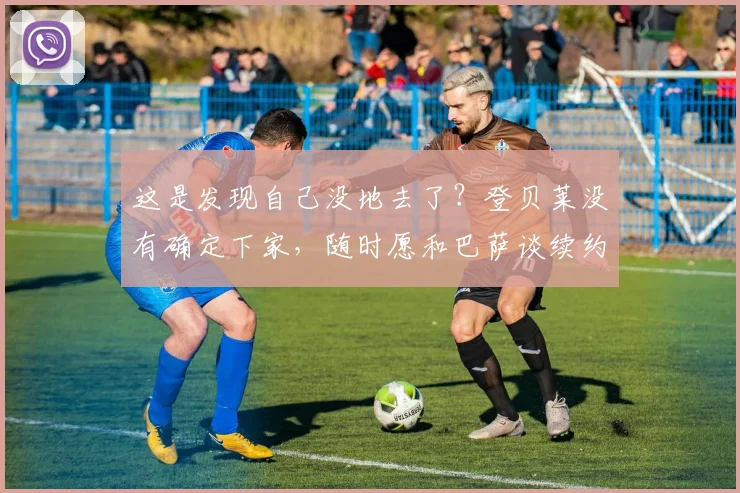 这是发现自己没地去了？登贝莱没有确定下家，随时愿和巴萨谈续约