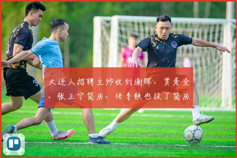 大连人招聘主帅收到谢晖、贾秀全、张玉宁简历，传李铁也投了简历