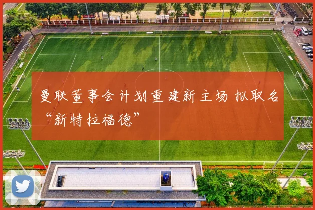 曼联董事会计划重建新主场 拟取名“新特拉福德”