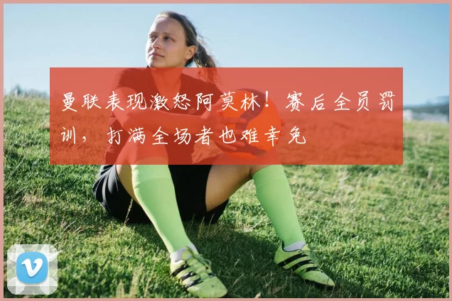 曼联表现激怒阿莫林！赛后全员罚训，打满全场者也难幸免
