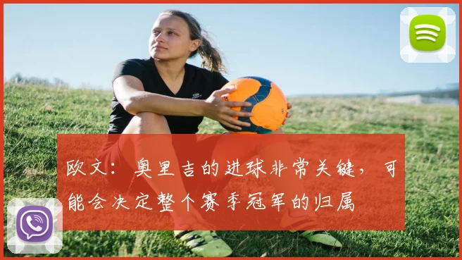 欧文：奥里吉的进球非常关键，可能会决定整个赛季冠军的归属