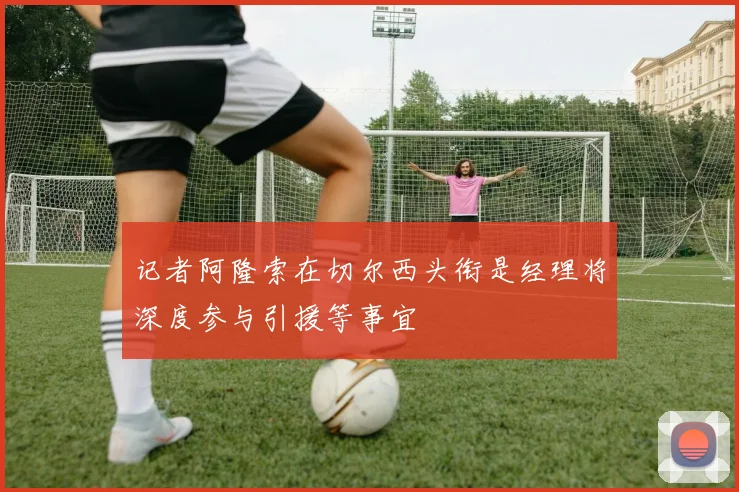 记者阿隆索在切尔西头衔是经理将深度参与引援等事宜